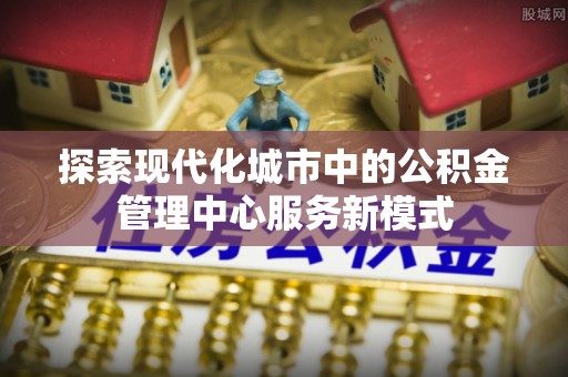南陵探索现代化城市中的公积金管理中心服务新模式