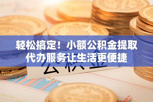 南陵轻松搞定！小额公积金提取代办服务让生活更便捷