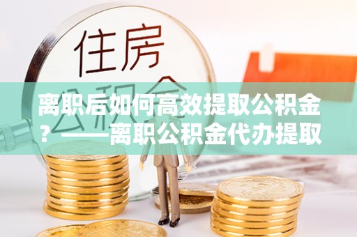 南陵离职后如何高效提取公积金？——离职公积金代办提取全流程解析