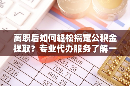 南陵离职后如何轻松搞定公积金提取？专业代办服务了解一下