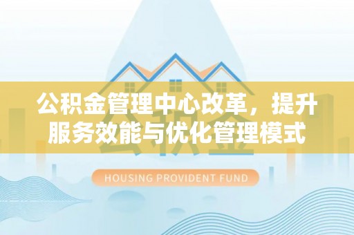 南陵公积金管理中心改革，提升服务效能与优化管理模式