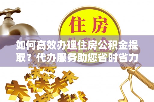 南陵如何高效办理住房公积金提取？代办服务助您省时省力