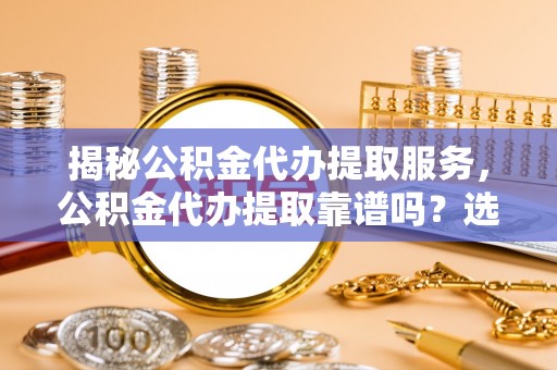 南陵揭秘公积金代办提取服务，公积金代办提取靠谱吗？选择需谨慎