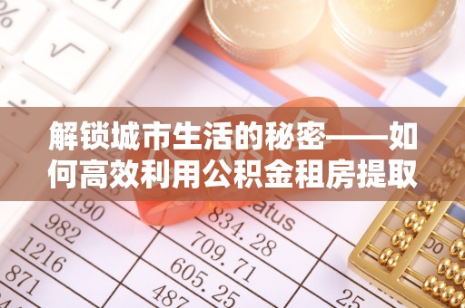 南陵解锁城市生活的秘密——如何高效利用公积金租房提取政策优化居住体验