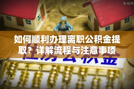 南陵如何顺利办理离职公积金提取？详解流程与注意事项