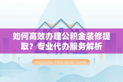 南陵如何高效办理公积金装修提取？专业代办服务解析