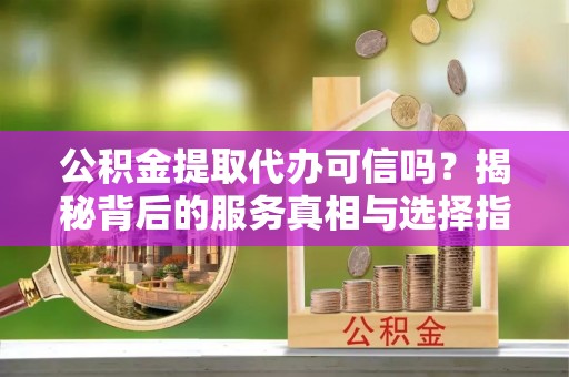 南陵公积金提取代办可信吗？揭秘背后的服务真相与选择指南