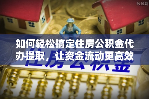 南陵如何轻松搞定住房公积金代办提取，让资金流动更高效