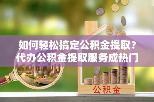 南陵如何轻松搞定公积金提取？代办公积金提取服务成热门选择