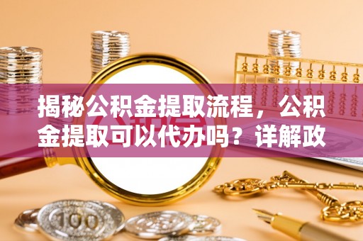 南陵揭秘公积金提取流程，公积金提取可以代办吗？详解政策与实操技巧