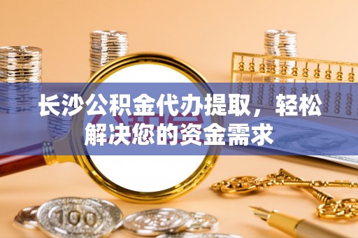 南陵长沙公积金代办提取，轻松解决您的资金需求