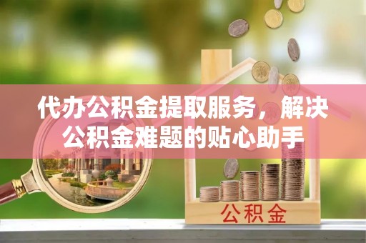南陵代办公积金提取服务，解决公积金难题的贴心助手