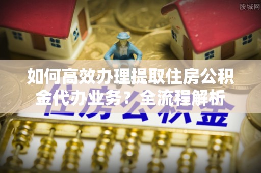 南陵如何高效办理提取住房公积金代办业务？全流程解析