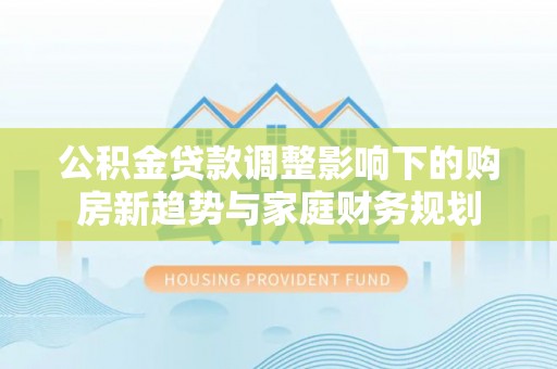 南陵公积金贷款调整影响下的购房新趋势与家庭财务规划