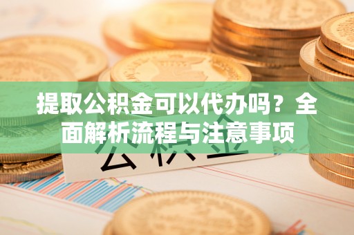 南陵提取公积金可以代办吗？全面解析流程与注意事项