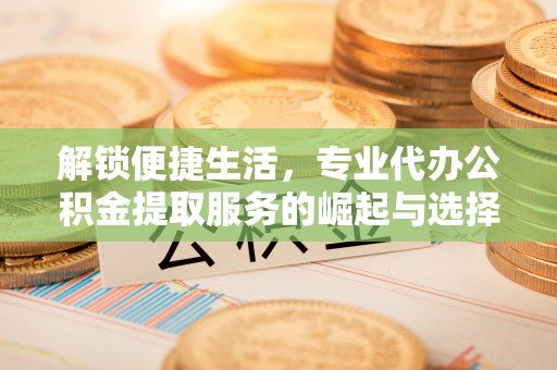 南陵解锁便捷生活，专业代办公积金提取服务的崛起与选择
