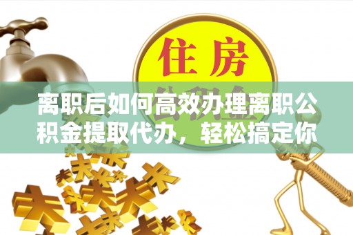 南陵离职后如何高效办理离职公积金提取代办，轻松搞定你的公积金