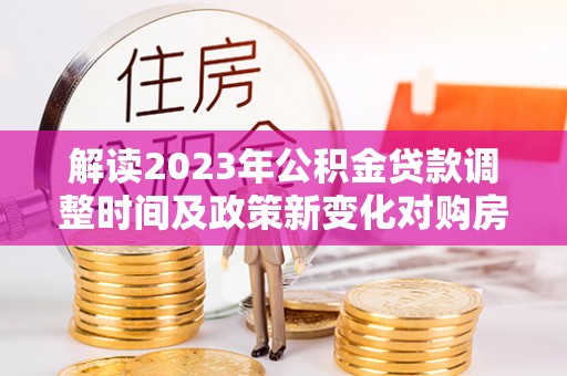 南陵解读2023年公积金贷款调整时间及政策新变化对购房的影响