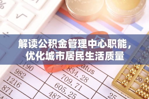 南陵解读公积金管理中心职能，优化城市居民生活质量