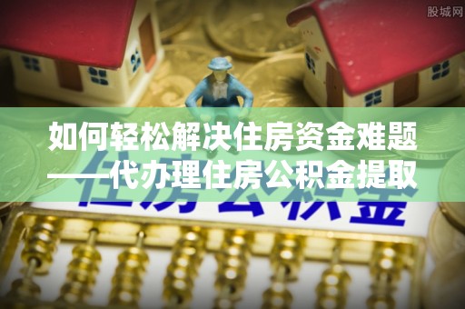 南陵如何轻松解决住房资金难题——代办理住房公积金提取服务详解