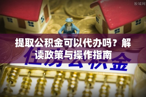 南陵提取公积金可以代办吗？解读政策与操作指南