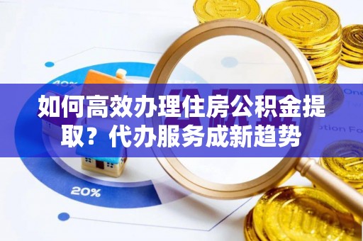 南陵如何高效办理住房公积金提取？代办服务成新趋势