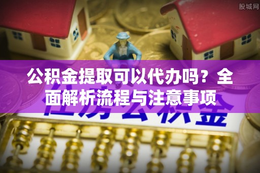 南陵公积金提取可以代办吗？全面解析流程与注意事项