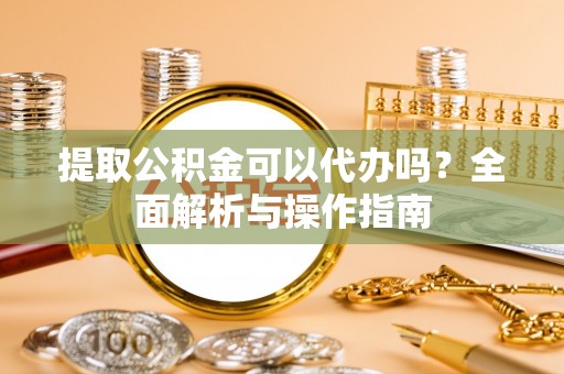 南陵提取公积金可以代办吗？全面解析与操作指南