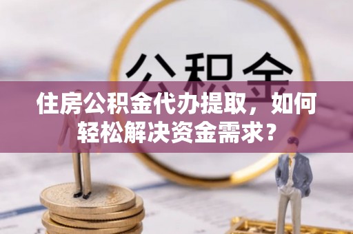 南陵住房公积金代办提取，如何轻松解决资金需求？