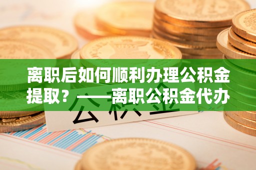 南陵离职后如何顺利办理公积金提取？——离职公积金代办提取全攻略