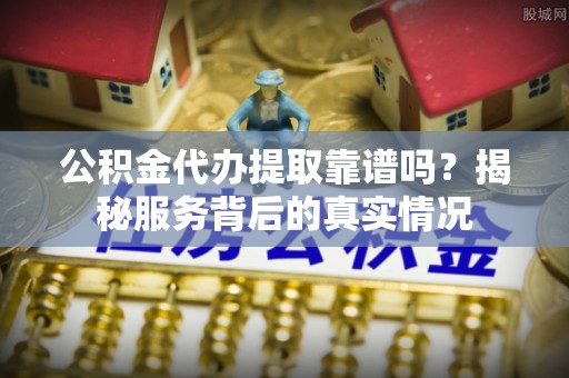 南陵公积金代办提取靠谱吗？揭秘服务背后的真实情况