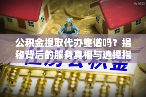 南陵公积金提取代办靠谱吗？揭秘背后的服务真相与选择指南