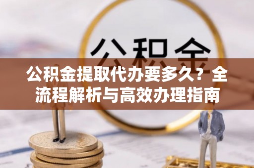 南陵公积金提取代办要多久？全流程解析与高效办理指南