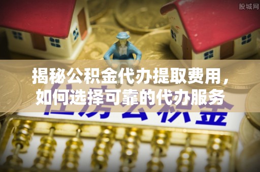 南陵揭秘公积金代办提取费用，如何选择可靠的代办服务