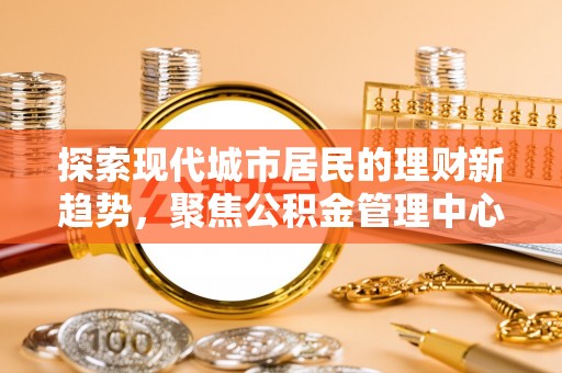 南陵探索现代城市居民的理财新趋势，聚焦公积金管理中心的服务创新