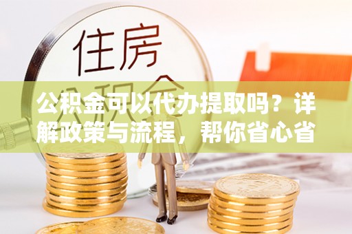 南陵公积金可以代办提取吗？详解政策与流程，帮你省心省力