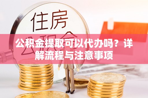南陵公积金提取可以代办吗？详解流程与注意事项