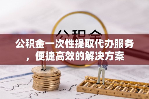 南陵公积金一次性提取代办服务，便捷高效的解决方案