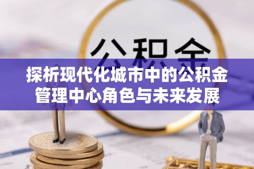 南陵探析现代化城市中的公积金管理中心角色与未来发展