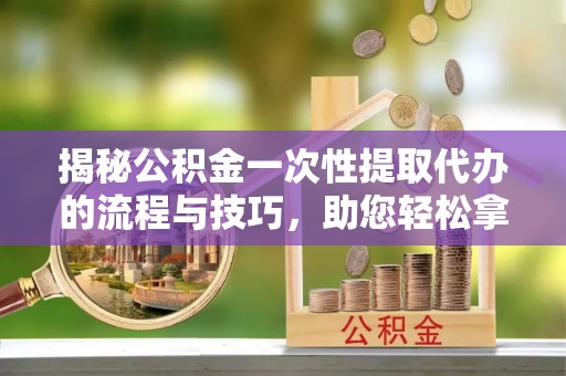 南陵揭秘公积金一次性提取代办的流程与技巧，助您轻松拿钱！