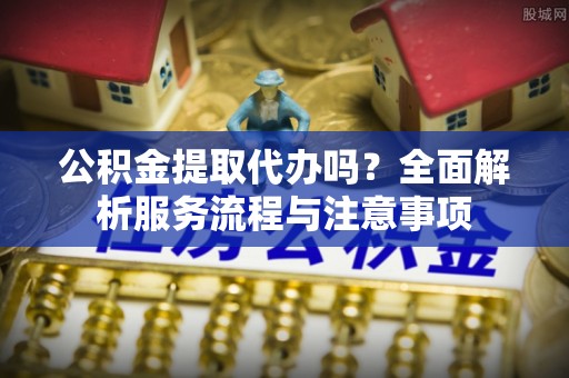 南陵公积金提取代办吗？全面解析服务流程与注意事项
