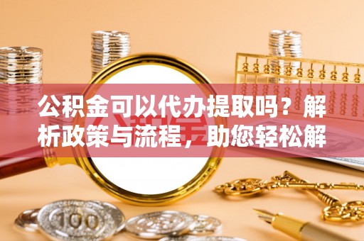 南陵公积金可以代办提取吗？解析政策与流程，助您轻松解决疑问