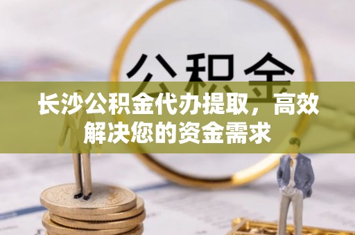 南陵长沙公积金代办提取，高效解决您的资金需求