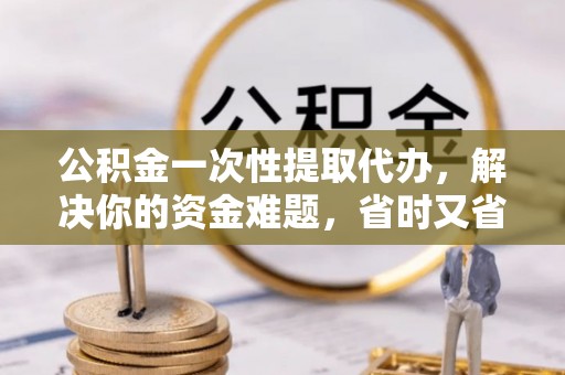 南陵公积金一次性提取代办，解决你的资金难题，省时又省心