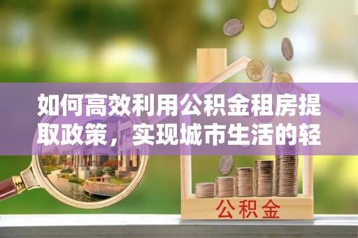 南陵如何高效利用公积金租房提取政策，实现城市生活的轻松负担