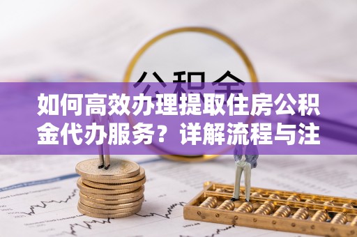 南陵如何高效办理提取住房公积金代办服务？详解流程与注意事项