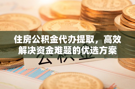 南陵住房公积金代办提取，高效解决资金难题的优选方案