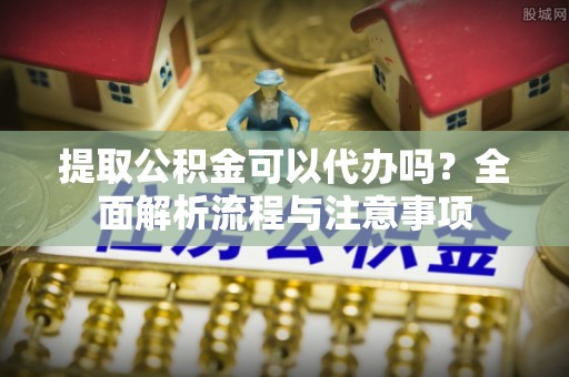 南陵提取公积金可以代办吗？全面解析流程与注意事项