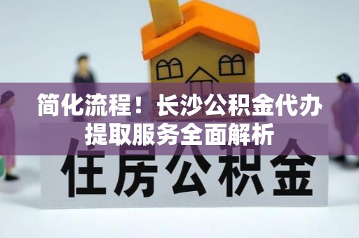 南陵简化流程！长沙公积金代办提取服务全面解析