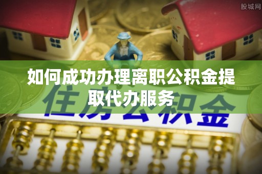 南陵如何成功办理离职公积金提取代办服务
